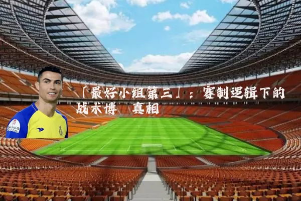 「最好小组第三」:赛制逻辑下的战术博弈真相